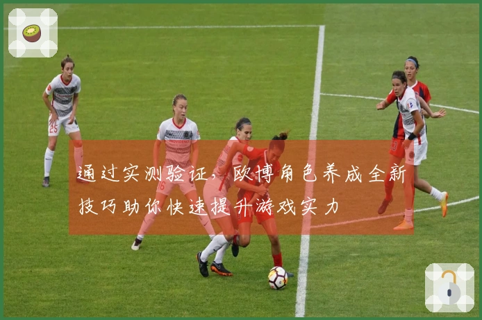 通过实测验证，欧博角色养成全新技巧助你快速提升游戏实力