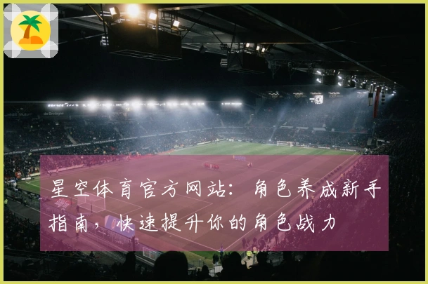 星空体育官方网站：角色养成新手指南，快速提升你的角色战力