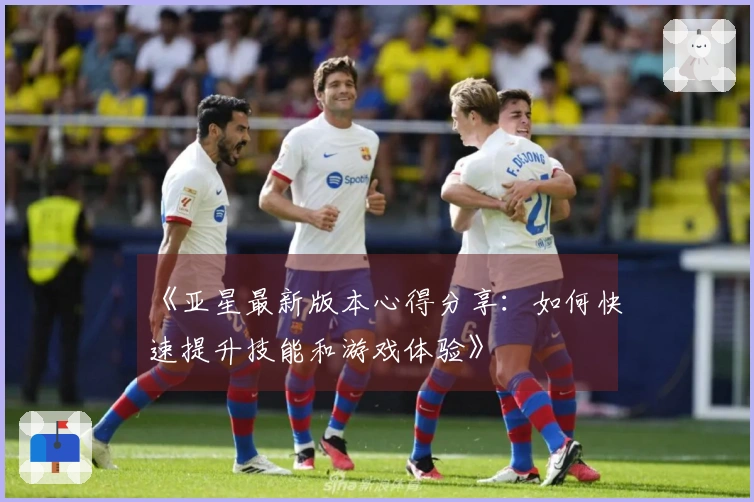 《亚星最新版本心得分享：如何快速提升技能和游戏体验》