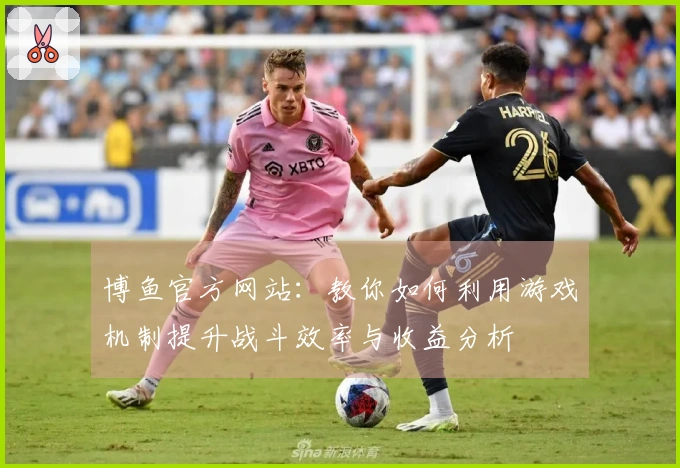 博鱼官方网站：教你如何利用游戏机制提升战斗效率与收益分析