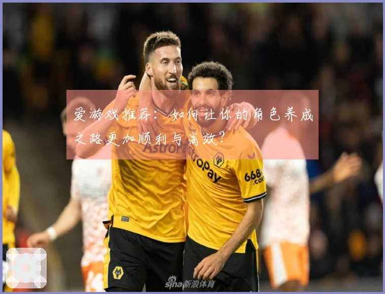 爱游戏推荐：如何让你的角色养成之路更加顺利与高效？