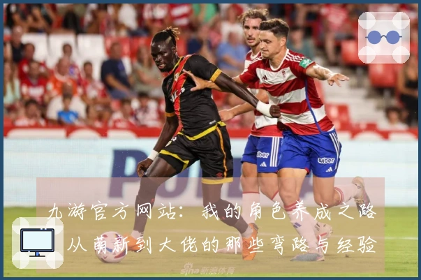 九游官方网站：我的角色养成之路，从萌新到大佬的那些弯路与经验分享